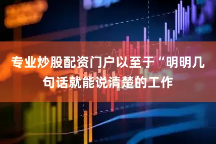 专业炒股配资门户以至于“明明几句话就能说清楚的工作