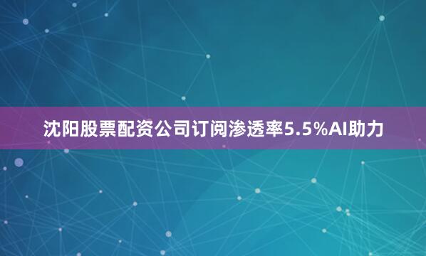 沈阳股票配资公司订阅渗透率5.5%AI助力