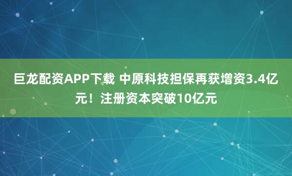 巨龙配资APP下载 中原科技担保再获增资3.4亿元！注册资本突破10亿元