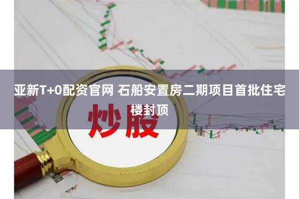 亚新T+0配资官网 石船安置房二期项目首批住宅楼封顶