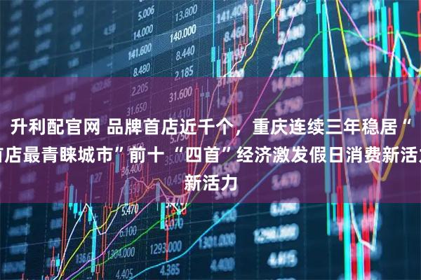 升利配官网 品牌首店近千个，重庆连续三年稳居“首店最青睐城市”前十 “四首”经济激发假日消费新活力