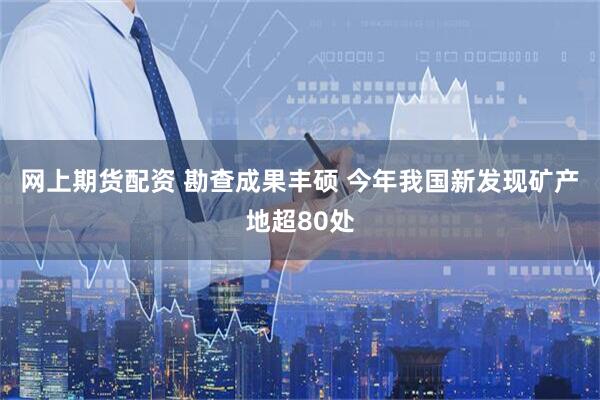 网上期货配资 勘查成果丰硕 今年我国新发现矿产地超80处