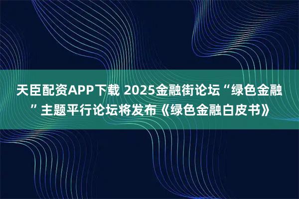 天臣配资APP下载 2025金融街论坛“绿色金融”主题平行论坛将发布《绿色金融白皮书》