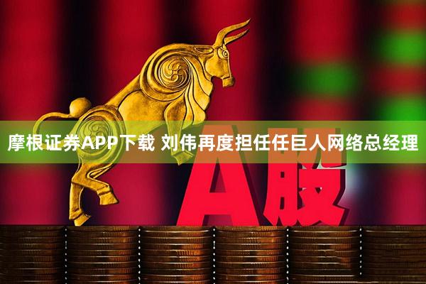 摩根证券APP下载 刘伟再度担任任巨人网络总经理