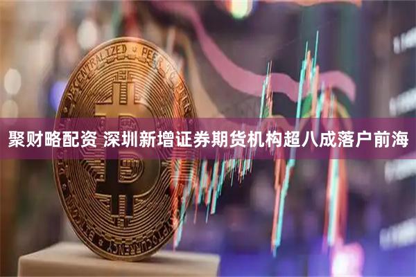 聚财略配资 深圳新增证券期货机构超八成落户前海