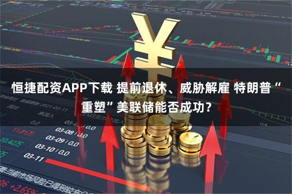 恒捷配资APP下载 提前退休、威胁解雇 特朗普“重塑”美联储能否成功?