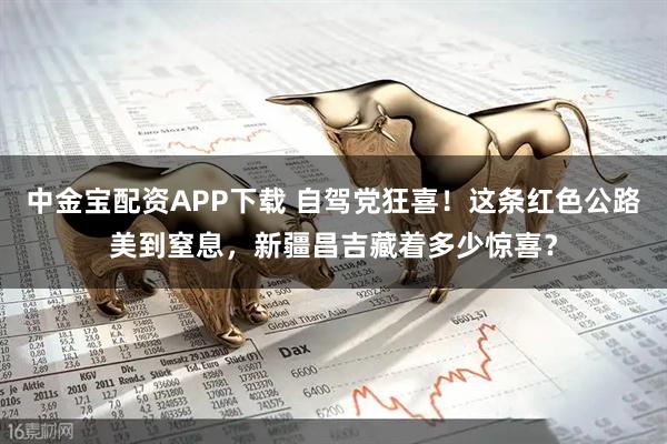 中金宝配资APP下载 自驾党狂喜！这条红色公路美到窒息，新疆昌吉藏着多少惊喜？