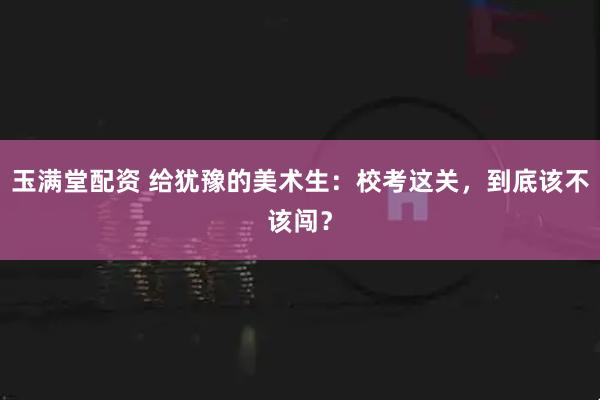 玉满堂配资 给犹豫的美术生:校考这关,到底该不该闯?
