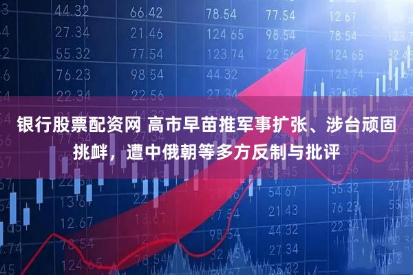 银行股票配资网 高市早苗推军事扩张、涉台顽固挑衅,遭中俄朝等多方反制与批评