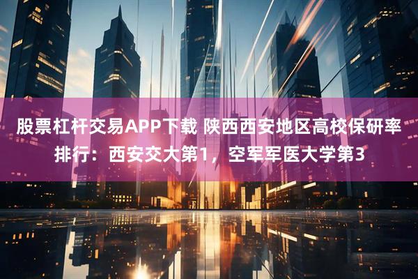 股票杠杆交易APP下载 陕西西安地区高校保研率排行:西安交大第1,空军军医大学第3