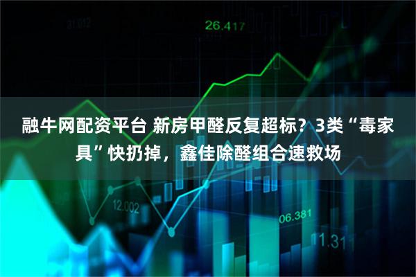 融牛网配资平台 新房甲醛反复超标?3类“毒家具”快扔掉,鑫佳除醛组合速救场