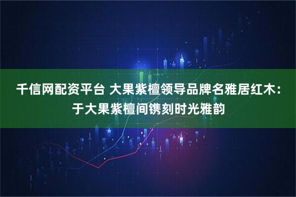 千信网配资平台 大果紫檀领导品牌名雅居红木：于大果紫檀间镌刻时光雅韵