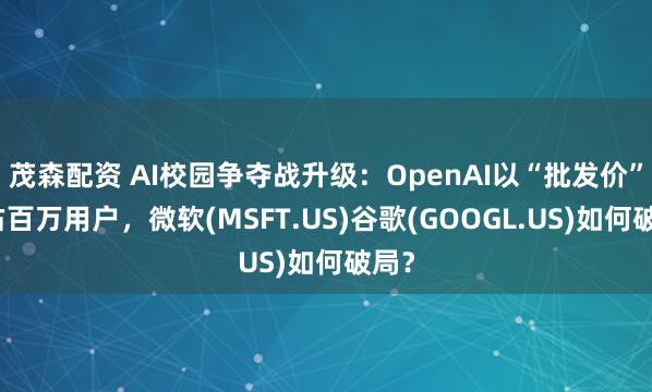 茂森配资 AI校园争夺战升级：OpenAI以“批发价”抢占百万用户，微软(MSFT.US)谷歌(GOOGL.US)如何破局？