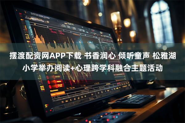 摆渡配资网APP下载 书香润心 倾听童声 松雅湖小学举办阅读+心理跨学科融合主题活动