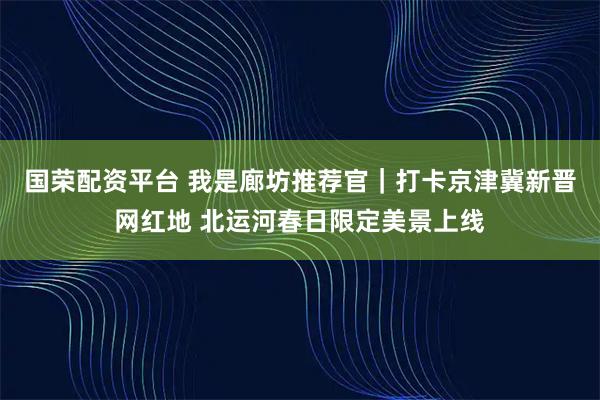 国荣配资平台 我是廊坊推荐官｜打卡京津冀新晋网红地 北运河春日限定美景上线