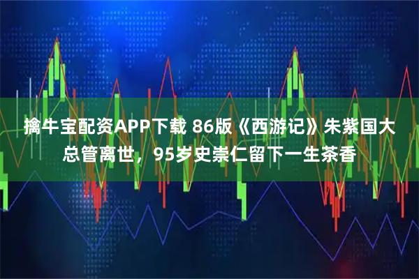 擒牛宝配资APP下载 86版《西游记》朱紫国大总管离世,95岁史崇仁留下一生茶香