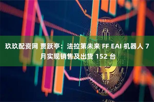玖玖配资网 贾跃亭:法拉第未来 FF EAI 机器人 7 月实现销售及出货 152 台