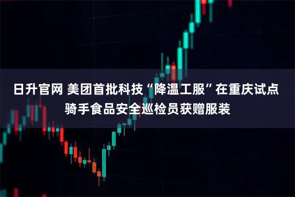 日升官网 美团首批科技“降温工服”在重庆试点 骑手食品安全巡检员获赠服装