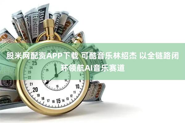 股米网配资APP下载 可酷音乐林绍杰 以全链路闭环领航AI音乐赛道