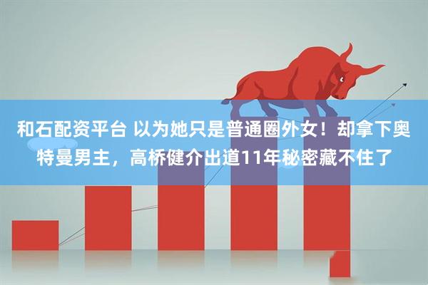 和石配资平台 以为她只是普通圈外女！却拿下奥特曼男主，高桥健介出道11年秘密藏不住了